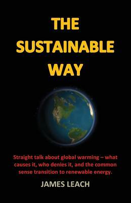 The Sustainable Way: Straight talk about global warming - what causes it, who denies it, and the common sense transition to renewable energ by James Leach