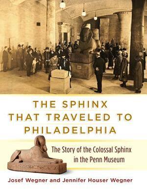 The Sphinx That Traveled to Philadelphia: The Story of the Colossal Sphinx in the Penn Museum by Josef Wegner, Jennifer Houser Wegner