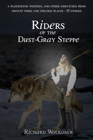 Riders of the Dust-Gray Steppe--A Pleistocene Western, And Other Dispatches From Distant Times & Strange Places--15 Stories by Richard Wolkomir