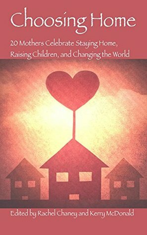 Choosing Home: 20 Mothers Celebrate Staying Home, Raising Children, and Changing the World by Rachel Chaney, Kerry McDonald