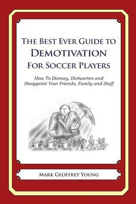 The Best Ever Guide to Demotivation for Soccer Players: How To Dismay, Dishearten and Disappoint Your Friends, Family and Staff by Mark Geoffrey Young