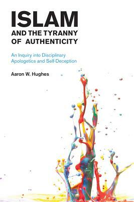 Islam and the Tyranny of Authenticity: An Inquiry Into Disciplinary Apologetics by Aaron W. Hughes