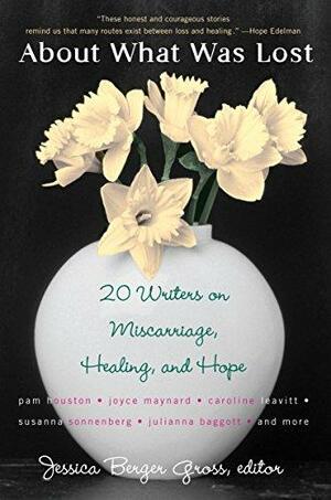 About What Was Lost: Twenty Writers on Miscarriage, Healing, and Hope by Jessica Berger Gross