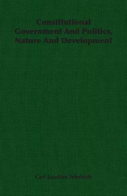 Constitutional Government and Politics, Nature and Development by Carl Joachim Friedrich