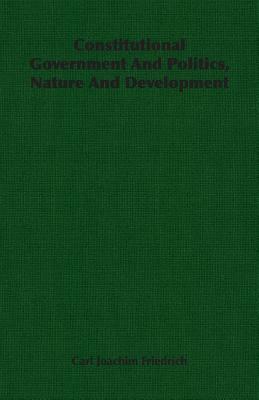 Constitutional Government and Politics, Nature and Development by Carl Joachim Friedrich