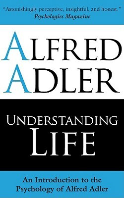 Understanding Life: An Introduction to the Psychology of Alfred Adler by Alfred Adler