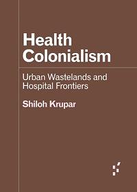 Health Colonialism: Urban Wastelands and Hospital Frontiers by Shiloh Krupar