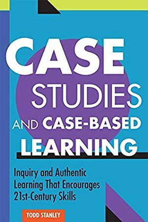 Case Studies and Case-Based Learning: Inquiry and Authentic Learning That Encourages 21st-Century Skills by Todd Stanley