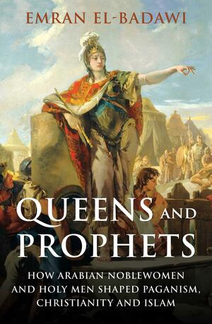 Queens and Prophets: How Arabian Noblewomen and Holy Men Shaped Paganism, Christianity and Islam by Emran El-Badawi