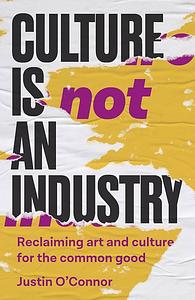 Culture Is Not an Industry: Reclaiming Art and Culture for the Common Good by Justin O'Connor