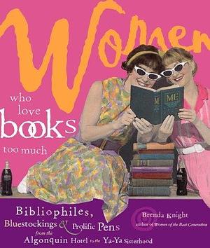 Women Who Love Books Too Much: Bibliophiles, Bluestockings & Prolific Pens from the Algonquin Hotel to the Ya-Ya Sisterhood by Brenda Knight, Brenda Knight