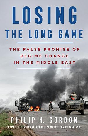 Losing the Long Game The False Promise of Regime Change in the Middle East by Philip H. Gordon