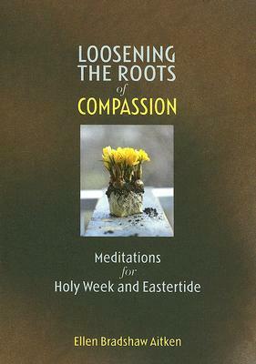 Loosening the Roots of Compassion: Meditations for Holy Week and Eastertide by Ellen Bradshaw Aitken