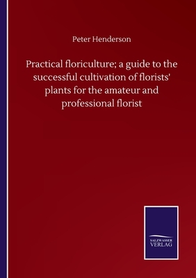 Practical floriculture; a guide to the successful cultivation of florists' plants for the amateur and professional florist by Peter Henderson