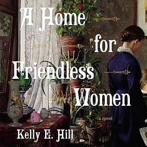 A Home for Friendless Women: A Novel by Kelly E. Hill