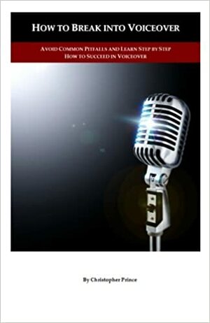 How to Break into Voiceover: Avoid Common Pitfalls and Learn Step by Step How to Succeed in Voiceover by Christopher Prince