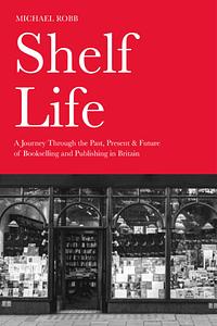 Shelf Life: A Journey Through the Past, Present & Future of Bookselling and Publishing in Britain by Michael Robb