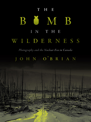 The Bomb in the Wilderness: Photography and the Nuclear Era in Canada by John O'Brian