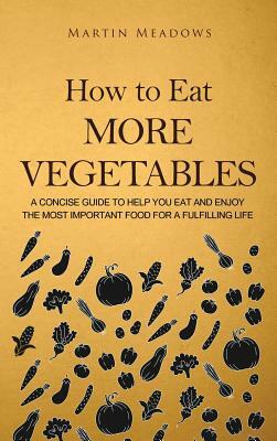 How to Eat More Vegetables: A Concise Guide to Help You Eat and Enjoy the Most Important Food for a Fulfilling Life by Martin Meadows