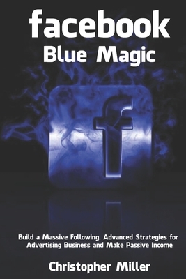 Facebook Blue Magic: Build a Massive Following, Advanced Strategies for Advertising Business and Make Passive Income by Christopher Miller