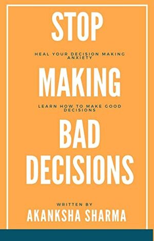 Stop Making Bad Decisions: Heal Your Decision Making Anxiety & Learn How to Make Good Decisions by Akanksha Sharma