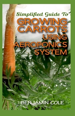 Simplified Guide To Growing Carrots Using Aeroponics System: Comprehensible guide to growing Vegetables at Home Using Aeroponics System by Benjamin Cole
