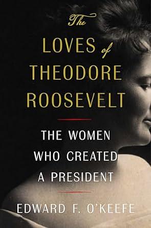 The Loves of Theodore Roosevelt: The Women Who Created a President by Edward F. O'Keefe