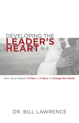 Developing the Leader's Heart: How Jesus Shaped 12 Men in 3 Years to Change the World by Bill Lawrence