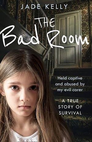 The Bad Room: Held Captive and Abused by My Evil Carer. A True Story of Survival. by Jade Kelly