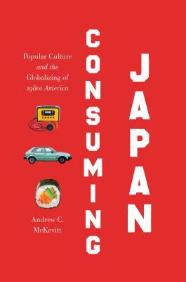 Consuming Japan: Popular Culture and the Globalizing of 1980s America by Andrew C. McKevitt