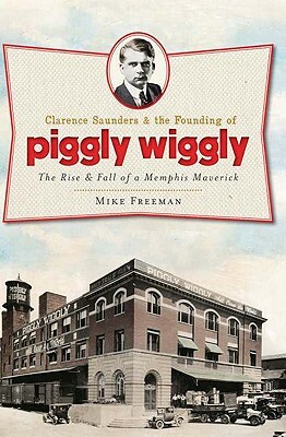 Clarence Saunders and the Founding of Piggly Wiggly: The Rise & Fall of a Memphis Maverick by Mike Freeman