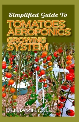 Simplified Guide To Tomatoes Aeroponics Growing System: Comprehensible guide to DIY (at Home) Aeroponics System used in Growing Tomatoes! by Benjamin Cole