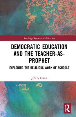 Democratic Education and the Teacher-As-Prophet: Exploring the Religious Work of Schools by Jeffery W. Dunn