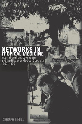 Networks in Tropical Medicine: Internationalism, Colonialism, and the Rise of a Medical Specialty, 1890a 1930 by Deborah Neill