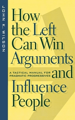 How the Left Can Win Arguments and Influence People: A Tactical Manual for Pragmatic Progressives by John K. Wilson