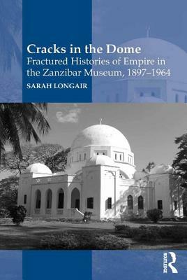 Cracks in the Dome: Fractured Histories of Empire in the Zanzibar Museum, 1897-1964 by Sarah Longair