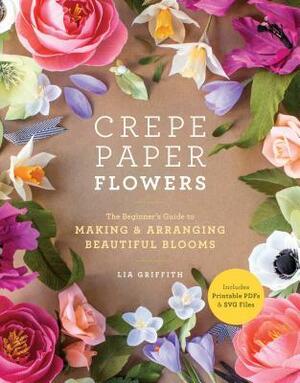 Crepe Paper Flowers: The Beginner's Guide to Making and Arranging Beautiful Blooms by Lia Griffith