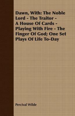 Dawn, with: The Noble Lord - The Traitor - A House of Cards - Playing with Fire - The Finger of God; One Set Plays of Life To-Day by Percival Wilde