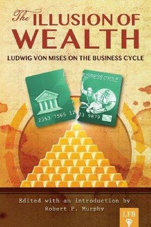 The Illusion of Wealth: Ludwig von Mises on the Business Cycle by Ludwig von Mises, Jeffrey Tucker, Robert P. Murphy