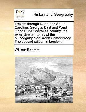 Travels through North and South Carolina, Georgia, East and West Florida, the Cherokee country, the extensive territories of the Muscogulges or Creek Confederacy The second edition in London. by William Bartram, William Bartram