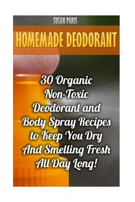 Homemade Deodorant: 30 Organic Non-Toxic Deodorant and Body Spray Recipes to Keep You Dry And Smelling Fresh All Day Long! by Susan Paris