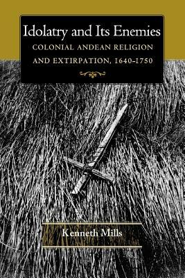 Idolatry and Its Enemies: Colonial Andean Religion and Extirpation, 1640-1750 by Kenneth Mills