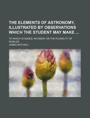 The Elements of Astronomy, Illustrated by Observations Which the Student May Make; To Which Is Added, an Essay on the Plurality of Worlds by James Mitchell