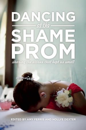 Dancing at the Shame Prom: Sharing the Stories That Kept Us Small by Hollye Dexter, Amy Ferris