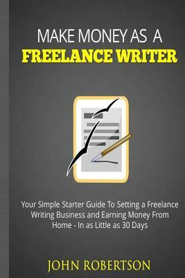 Make Money As A Freelance Writer: Your Simple Starter Guide To Setting a Freelance Writing Business and Earning Money From Home In as Little as 30 Day by John Robertson
