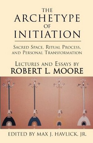 The Archetype of Initiation: Sacred Space, Ritual Process, and Personal Transformation by Robert L. Moore
