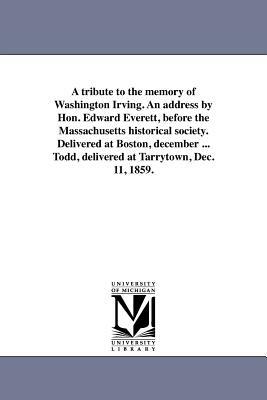 A Tribute to the Memory of Washington Irving. an Address by Hon. Edward Everett, Before the Massachusetts Historical Society. Delivered at Boston, Dec by Edward Everett