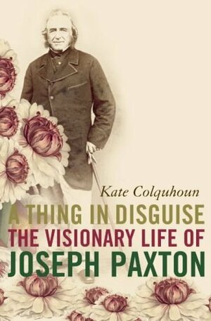 A Thing in Disguise: The Visionary Life of Joseph Paxton by Kate Colquhoun
