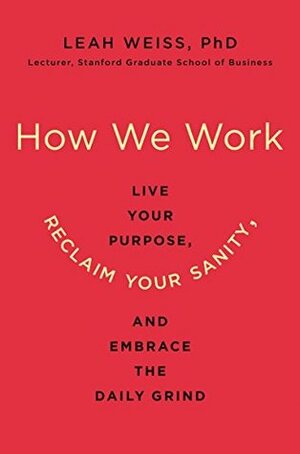 How We Work: Live Your Purpose, Reclaim Your Sanity, and Embrace the Daily Grind by Leah Weiss