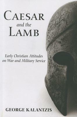 Caesar and the Lamb: Early Christian Attitudes on War and Military Service by George Kalantzis